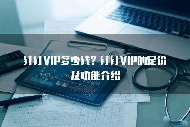 钉钉VIP多少钱？钉钉VIP的定价及功能介绍