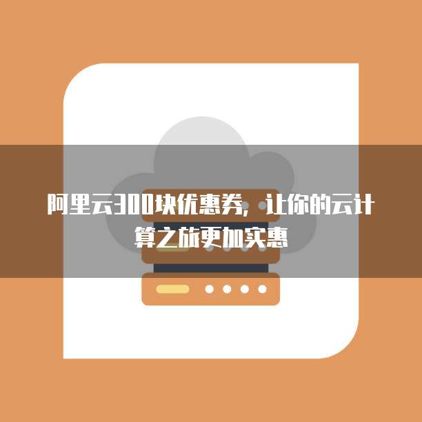 阿里云300块优惠券,让你的云计算之旅更加实惠