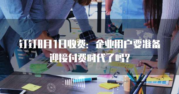 钉钉8月1日收费：企业用户要准备迎接付费时代了吗？