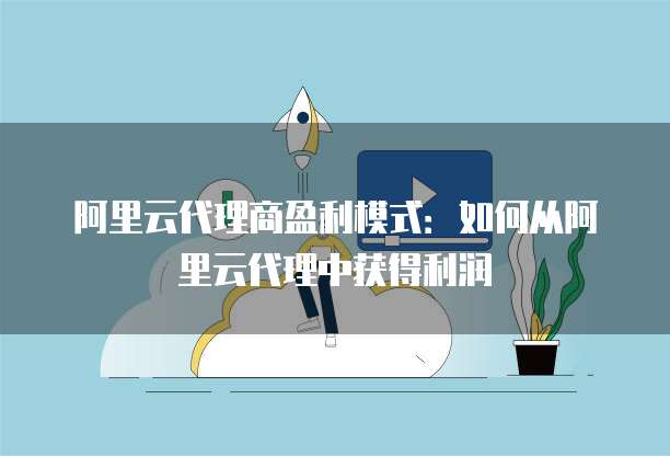 阿里云代理商盈利模式:如何从阿里云代理中获得利润