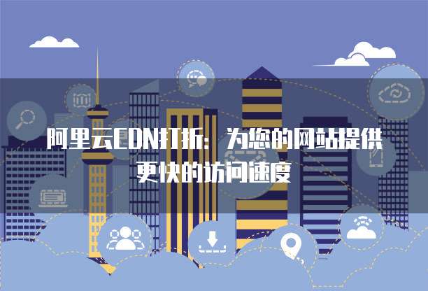 阿里云CDN打折：为您的网站提供更快的访问速度