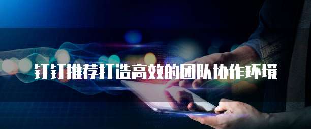 钉钉推荐打造高效的团队协作环境