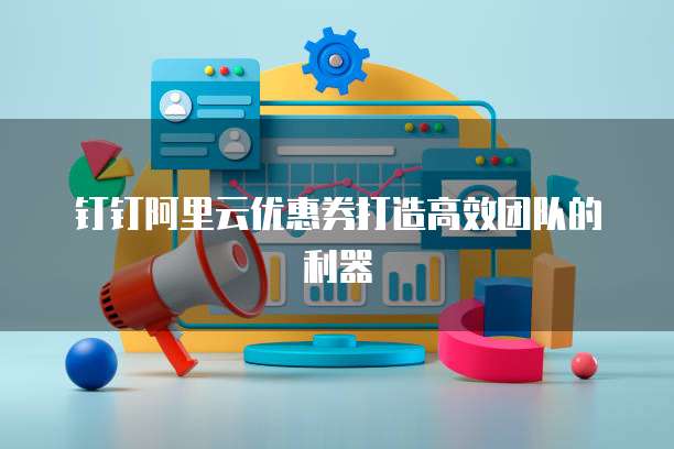 钉钉阿里云优惠券打造高效团队的利器