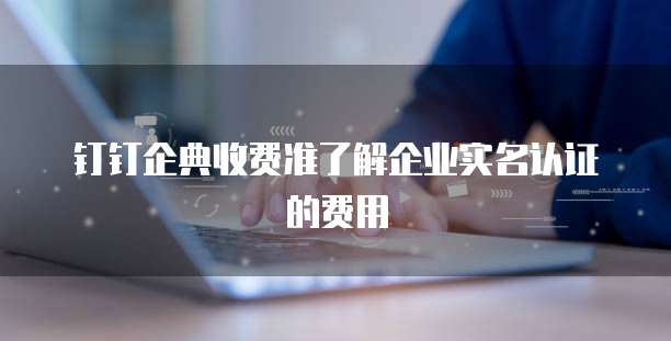 钉钉企典收费准了解企业实名认证的费用