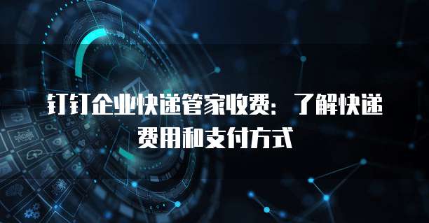 钉钉企业快递管家收费:了解快递费用和支付方式