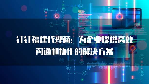 钉钉福建代理商:为企业提供高效沟通和协作的解决方案