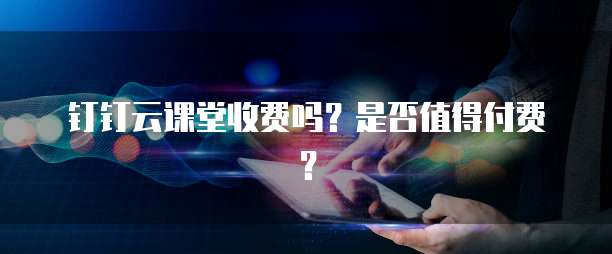 钉钉云课堂收费吗?是否值得付费?