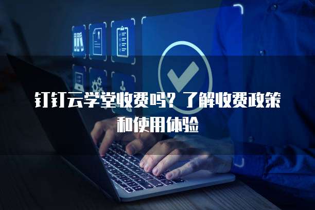 钉钉云学堂收费吗?了解收费政策和使用体验
