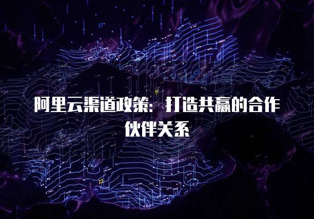 阿里云渠道政策：打造共赢的合作伙伴关系