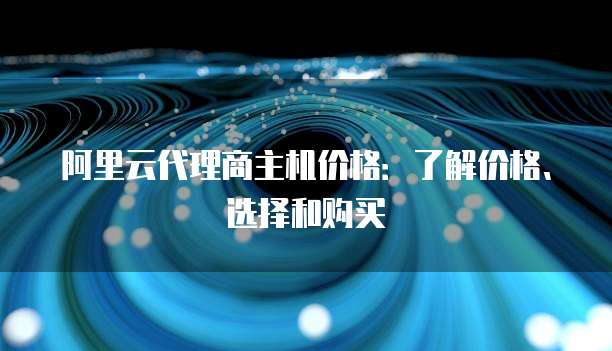 阿里云代理商主机价格:了解价格、选择和购买