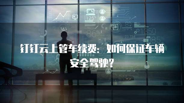 钉钉云上管车续费:如何保证车辆安全驾驶?