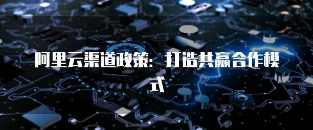 阿里云渠道政策：打造共赢合作模式