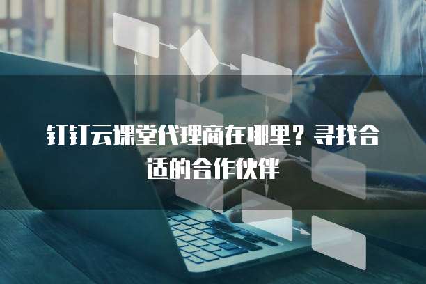 钉钉云课堂代理商在哪里?寻找合适的合作伙伴
