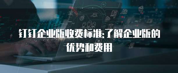 钉钉企业版收费标准:了解企业版的优势和费用