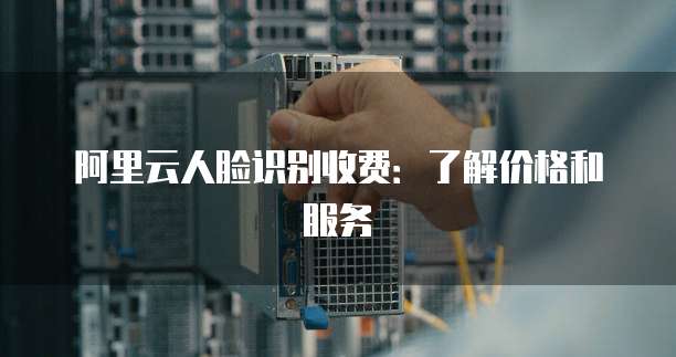 阿里云人脸识别收费：了解价格和服务