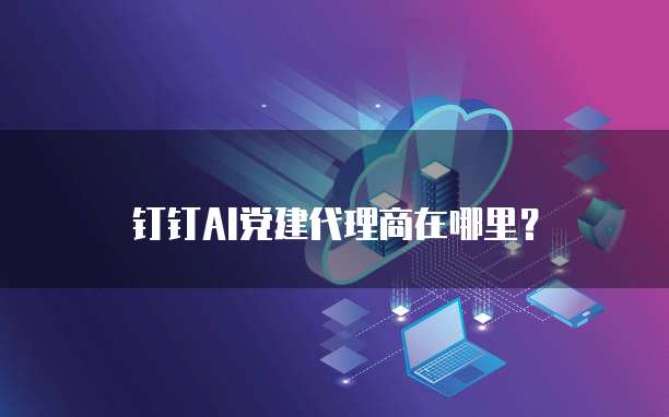 钉钉AI党建代理商在哪里?