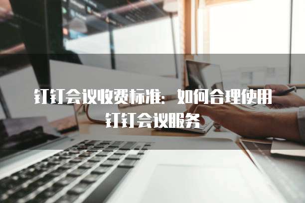 钉钉会议收费标准:如何合理使用钉钉会议服务