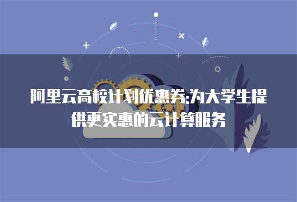 阿里云高校计划优惠券:为大学生提供更实惠的云计算服务