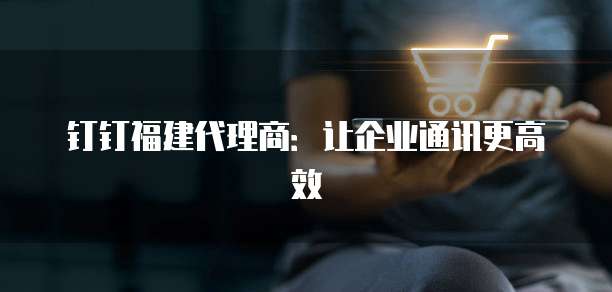 钉钉福建代理商:让企业通讯更高效