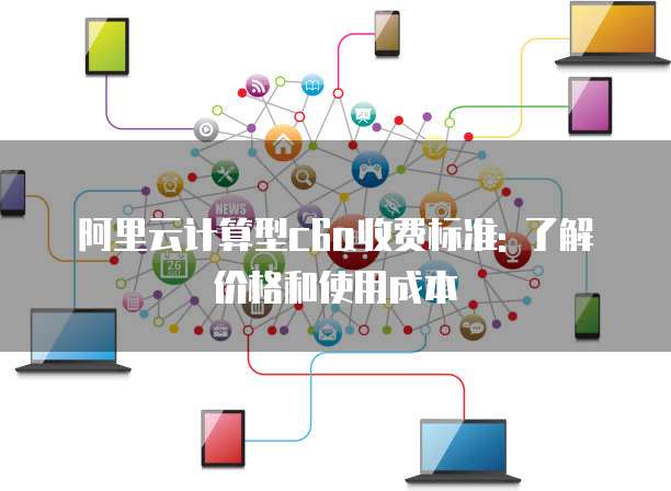 阿里云计算型c6a收费标准: 了解价格和使用成本