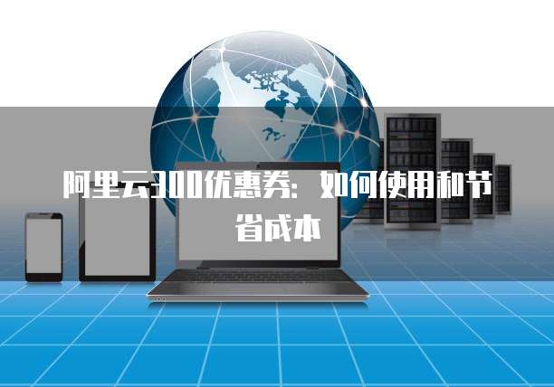 阿里云300优惠券:如何使用和节省成本