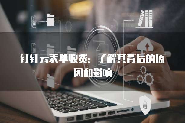 钉钉云表单收费:了解其背后的原因和影响