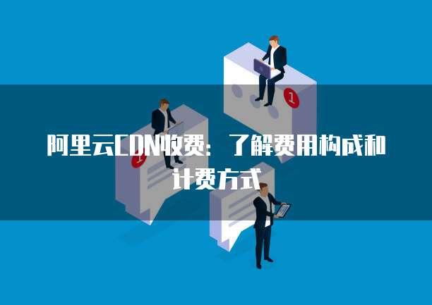 阿里云CDN收费:了解费用构成和计费方式