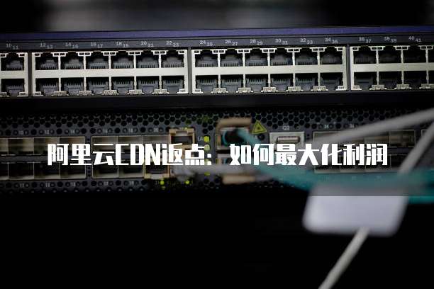 阿里云CDN返点:如何最大化利润