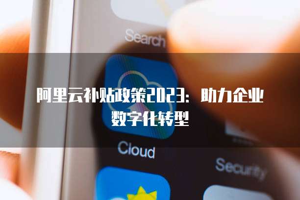 阿里云补贴政策2023:助力企业数字化转型