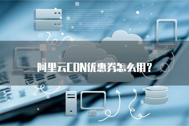 阿里云CDN优惠券怎么用?