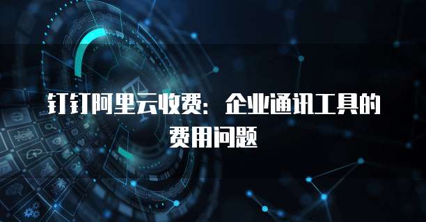 钉钉阿里云收费:企业通讯工具的费用问题