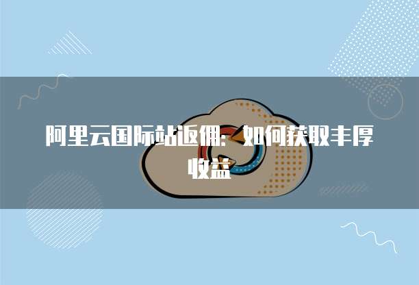 阿里云国际站返佣:如何获取丰厚收益