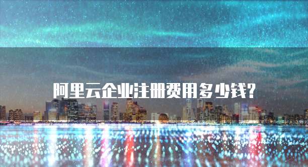 阿里云企业注册费用多少钱？