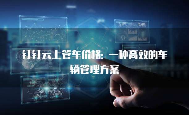 钉钉云上管车价格: 一种高效的车辆管理方案