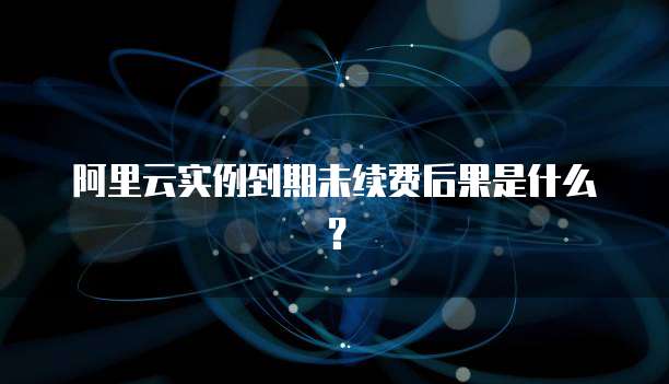 阿里云实例到期未续费后果是什么?