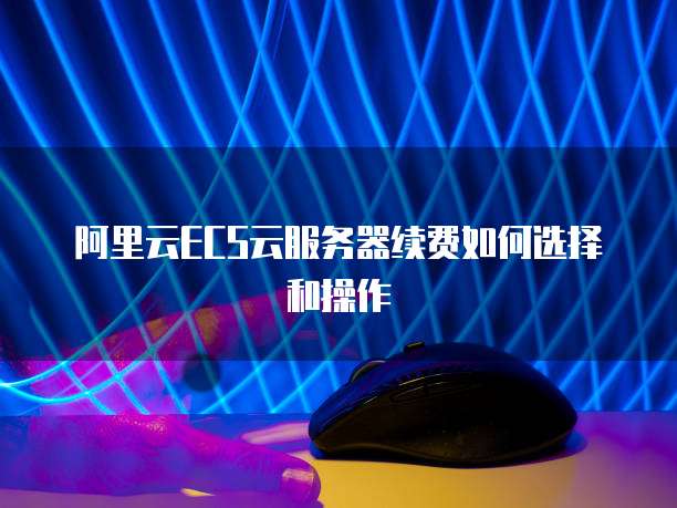 阿里云ECS云服务器续费如何选择和操作