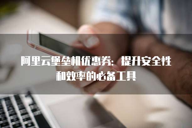 阿里云堡垒机优惠券:提升安全性和效率的必备工具