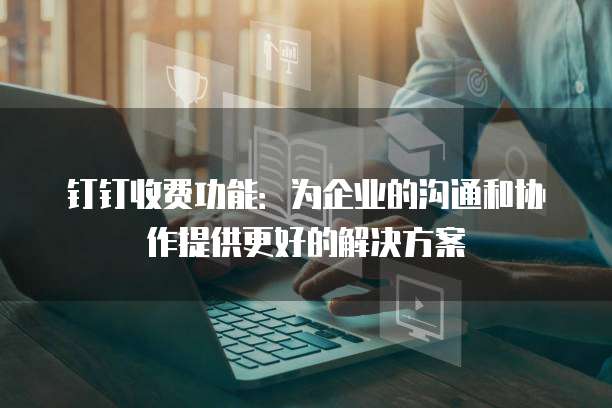 钉钉收费功能:为企业的沟通和协作提供更好的解决方案