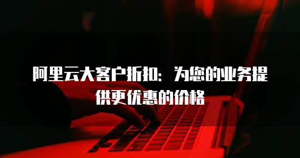 阿里云大客户折扣:为您的业务提供更优惠的价格