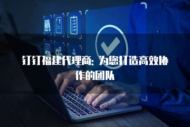 钉钉福建代理商: 为您打造高效协作的团队