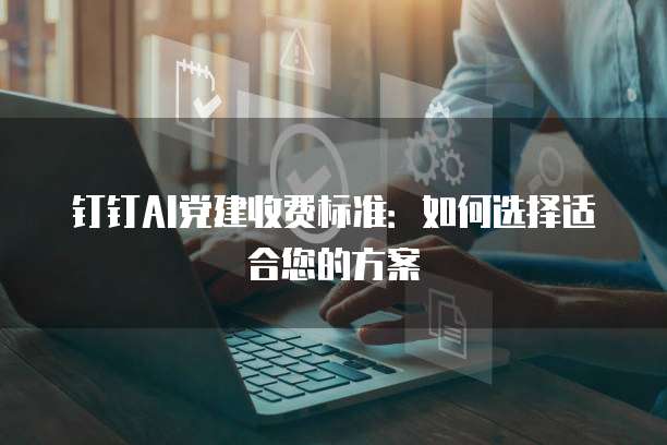 钉钉AI党建收费标准:如何选择适合您的方案