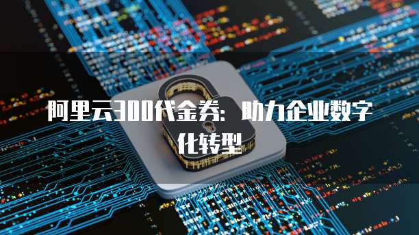 阿里云300代金券:助力企业数字化转型