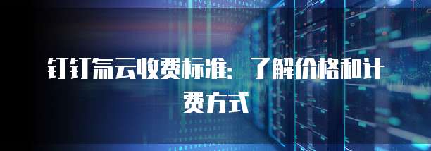 钉钉氚云收费标准：了解价格和计费方式