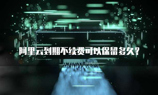 阿里云到期不续费可以保留多久?