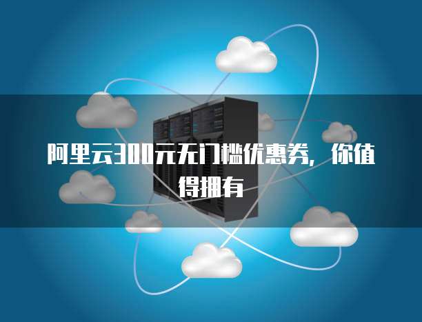 阿里云300元无门槛优惠券，你值得拥有