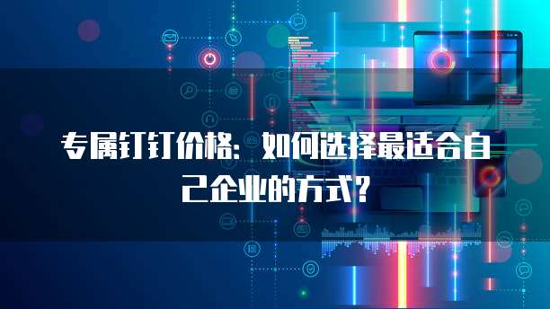 专属钉钉价格：如何选择最适合自己企业的方式？