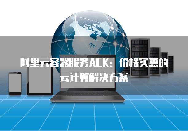 阿里云容器服务ACK:价格实惠的云计算解决方案