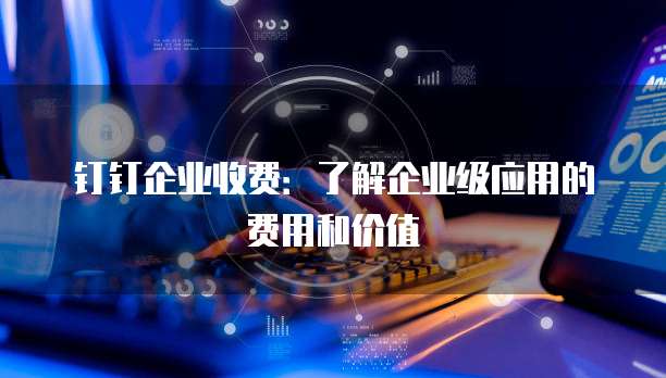 钉钉企业收费:了解企业级应用的费用和价值