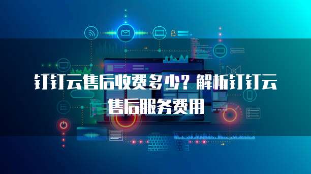 钉钉云售后收费多少？解析钉钉云售后服务费用
