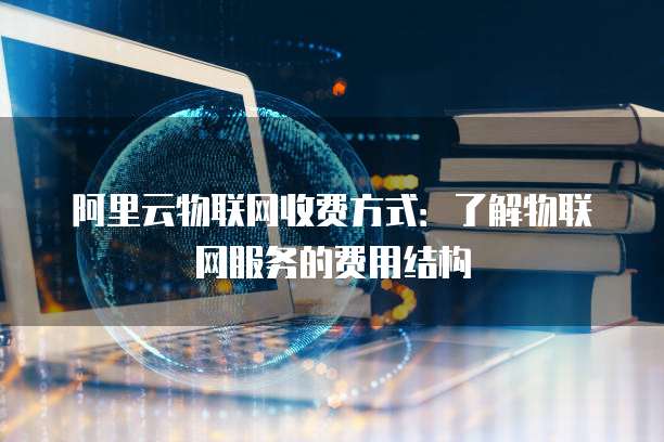 阿里云物联网收费方式:了解物联网服务的费用结构